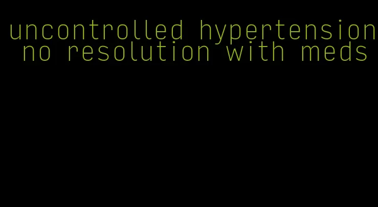 uncontrolled hypertension no resolution with meds