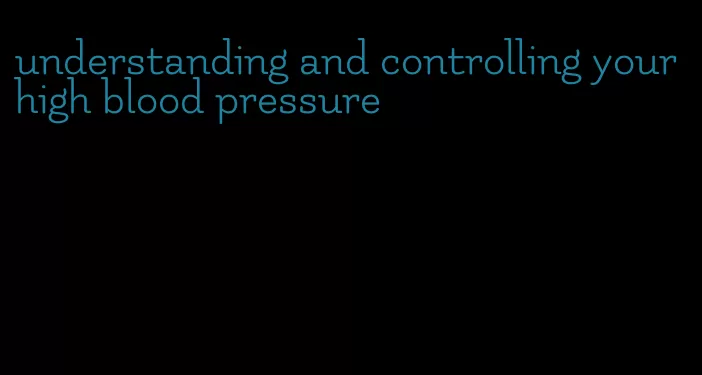 understanding and controlling your high blood pressure