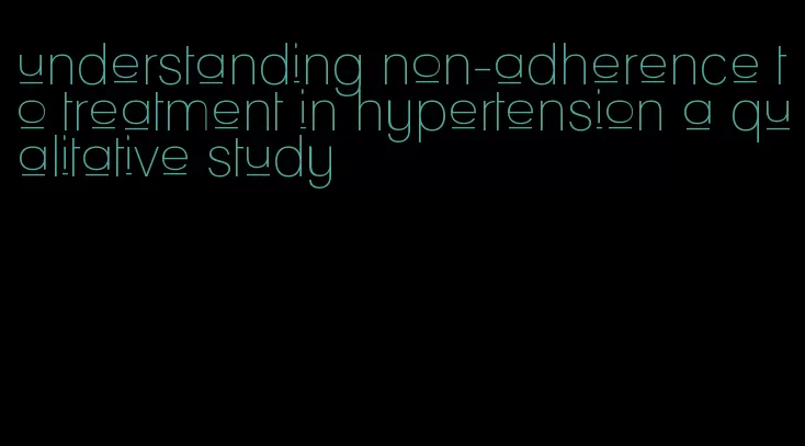 understanding non-adherence to treatment in hypertension a qualitative study
