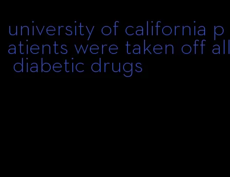 university of california patients were taken off all diabetic drugs
