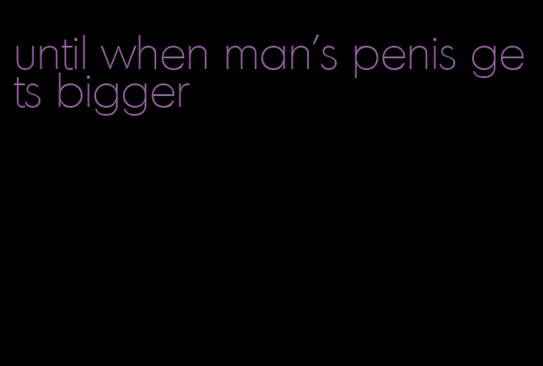 until when man's penis gets bigger