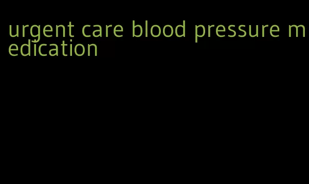 urgent care blood pressure medication