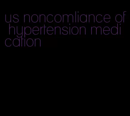 us noncomliance of hypertension medication