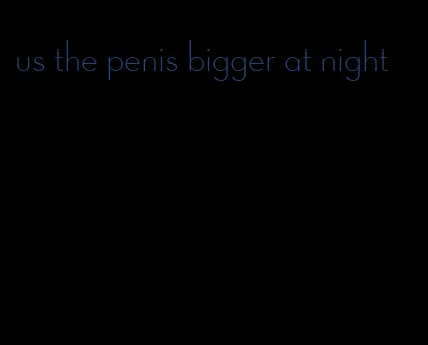 us the penis bigger at night