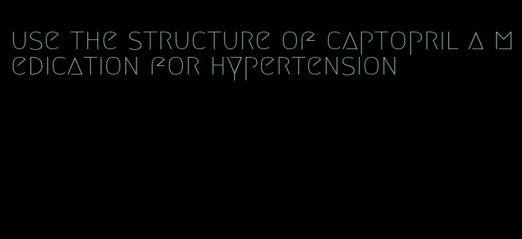 use the structure of captopril a medication for hypertension