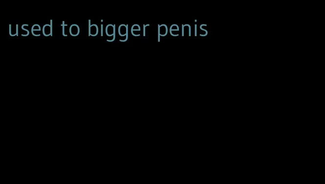used to bigger penis