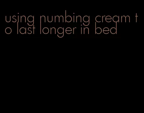 using numbing cream to last longer in bed
