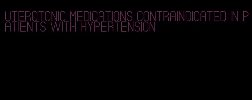 uterotonic medications contraindicated in patients with hypertension