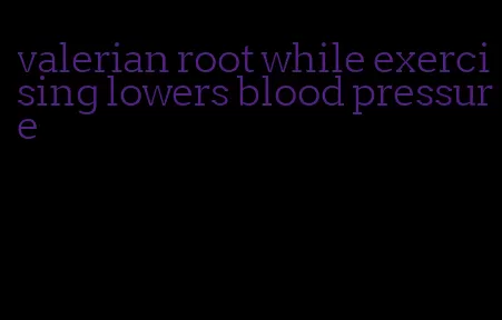 valerian root while exercising lowers blood pressure