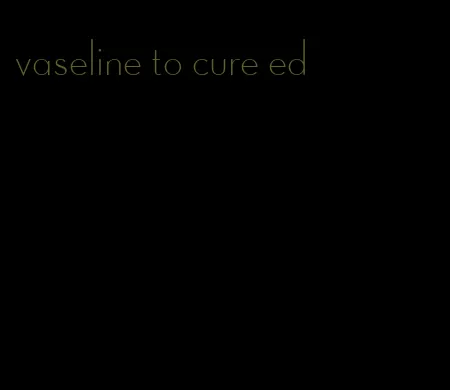 vaseline to cure ed