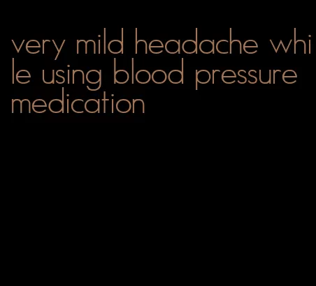 very mild headache while using blood pressure medication