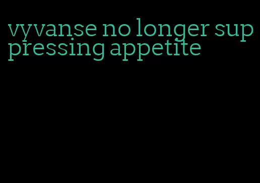 vyvanse no longer suppressing appetite