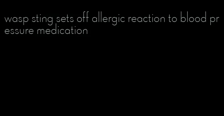 wasp sting sets off allergic reaction to blood pressure medication