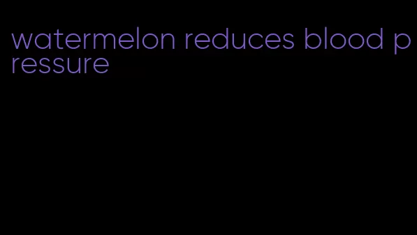 watermelon reduces blood pressure