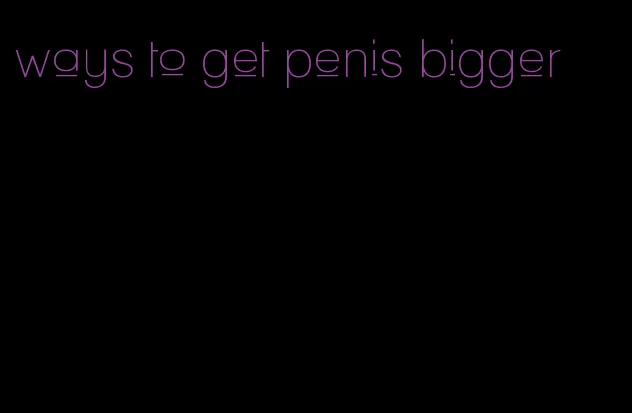 ways to get penis bigger