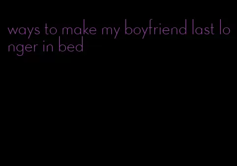 ways to make my boyfriend last longer in bed