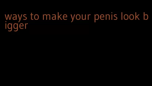 ways to make your penis look bigger