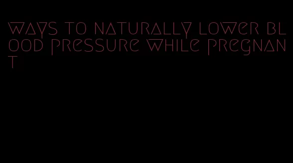 ways to naturally lower blood pressure while pregnant