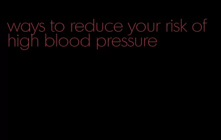 ways to reduce your risk of high blood pressure