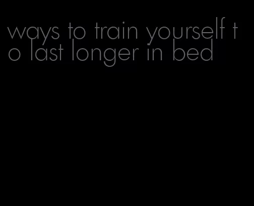 ways to train yourself to last longer in bed