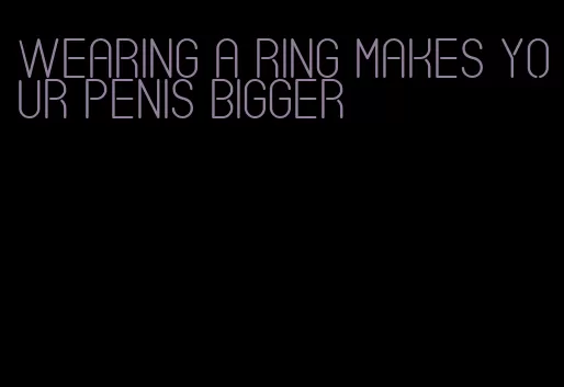 wearing a ring makes your penis bigger