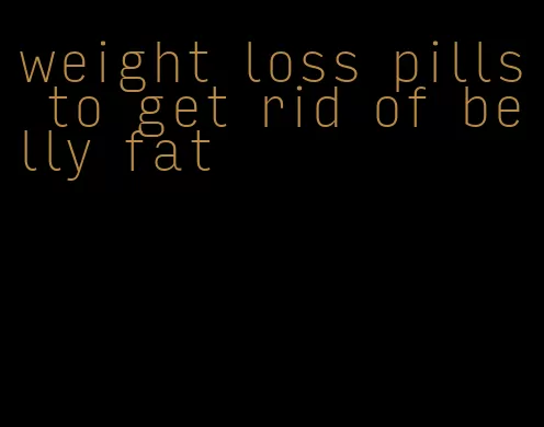 weight loss pills to get rid of belly fat