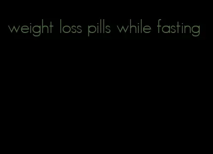weight loss pills while fasting
