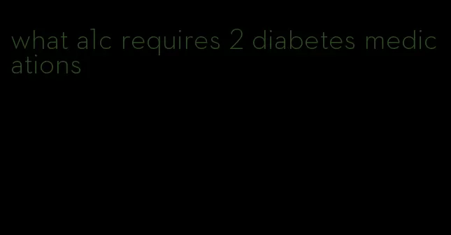 what a1c requires 2 diabetes medications