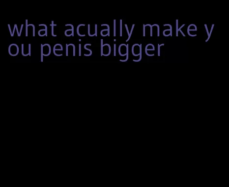 what acually make you penis bigger