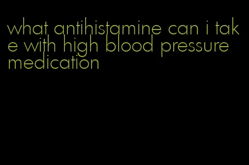 what antihistamine can i take with high blood pressure medication