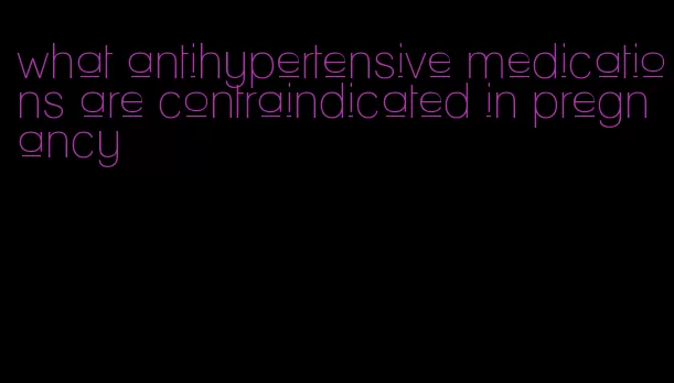 what antihypertensive medications are contraindicated in pregnancy