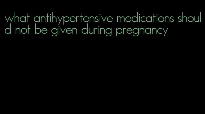 what antihypertensive medications should not be given during pregnancy