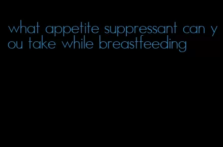 what appetite suppressant can you take while breastfeeding
