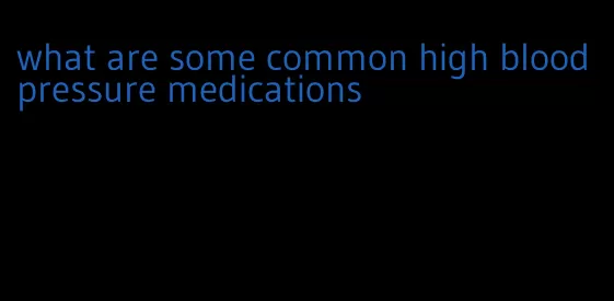 what are some common high blood pressure medications