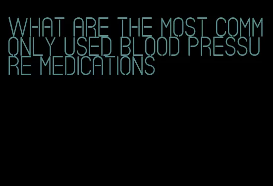 what are the most commonly used blood pressure medications