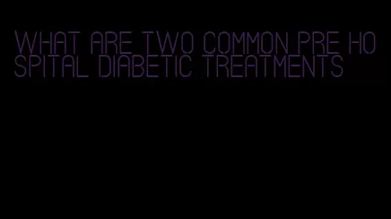 what are two common pre hospital diabetic treatments