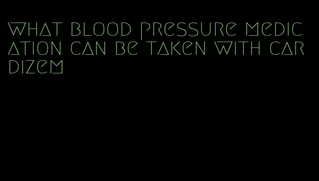 what blood pressure medication can be taken with cardizem