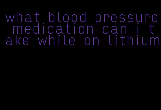 what blood pressure medication can i take while on lithium