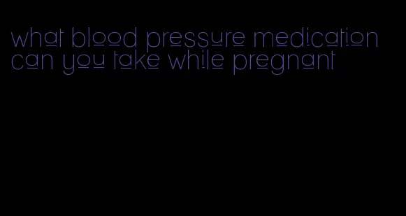 what blood pressure medication can you take while pregnant