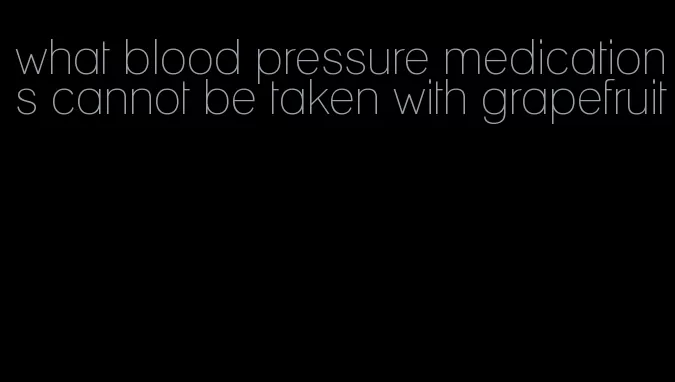 what blood pressure medications cannot be taken with grapefruit