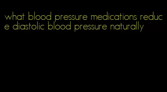 what blood pressure medications reduce diastolic blood pressure naturally
