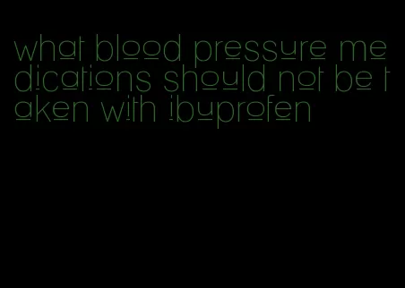 what blood pressure medications should not be taken with ibuprofen