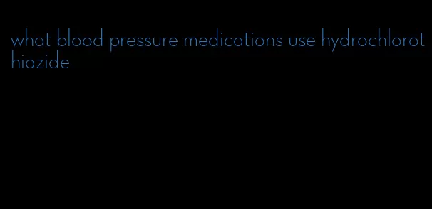 what blood pressure medications use hydrochlorothiazide
