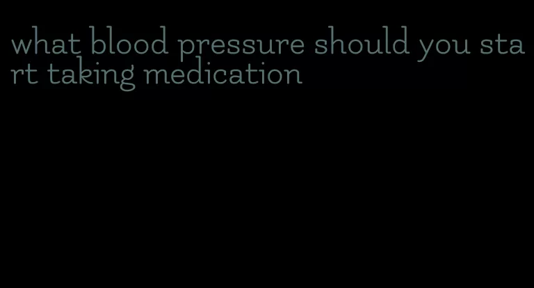 what blood pressure should you start taking medication