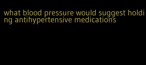 what blood pressure would suggest holding antihypertensive medications