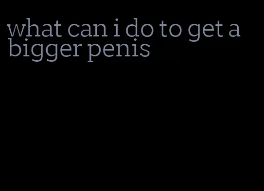 what can i do to get a bigger penis