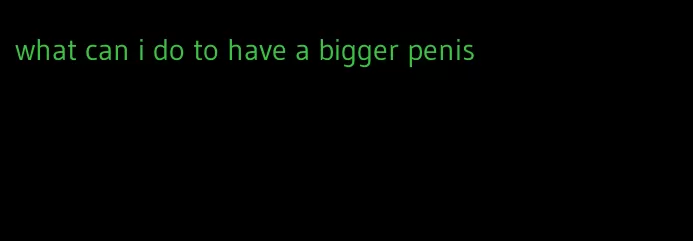 what can i do to have a bigger penis