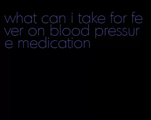what can i take for fever on blood pressure medication