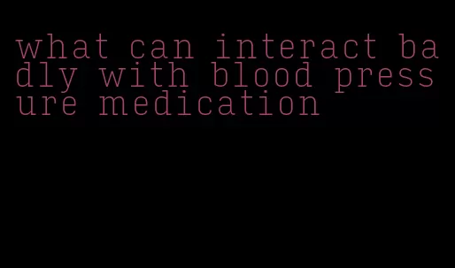 what can interact badly with blood pressure medication