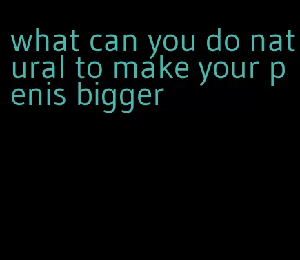 what can you do natural to make your penis bigger